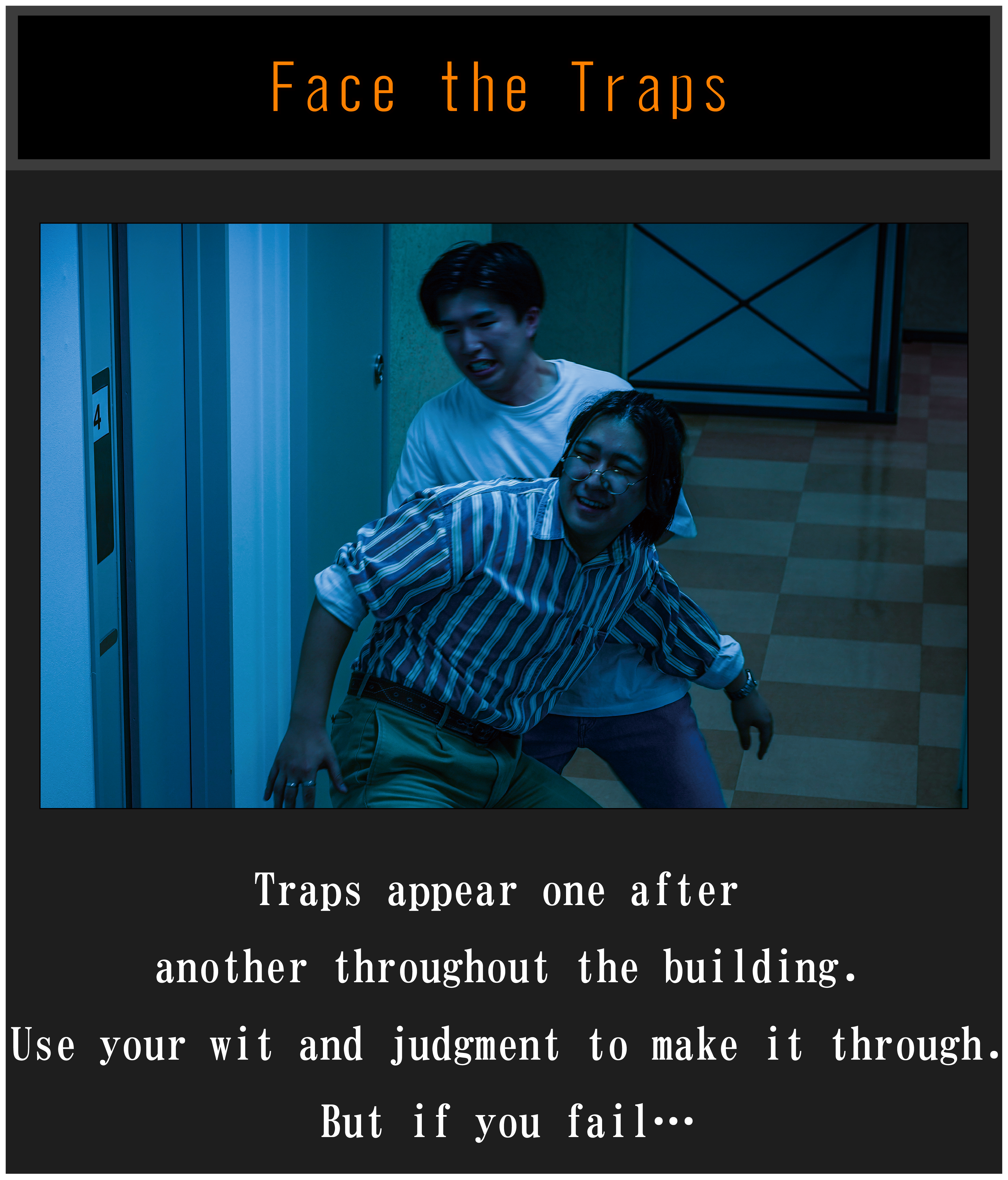 Face the Traps: Traps appear one after another throughout the building.Use your wit and judgment to make it through.But if you fail...